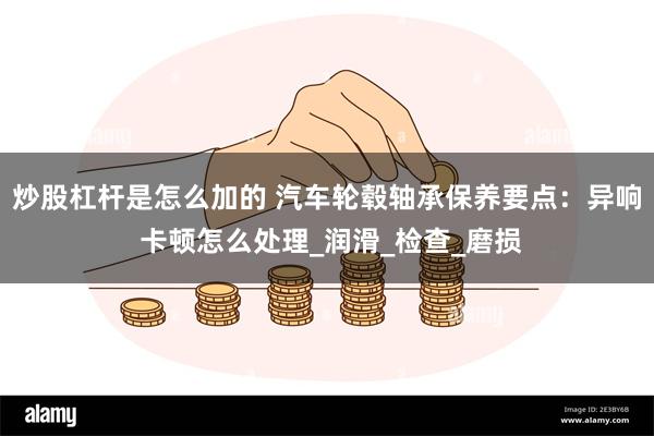 炒股杠杆是怎么加的 汽车轮毂轴承保养要点：异响 卡顿怎么处理_润滑_检查_磨损