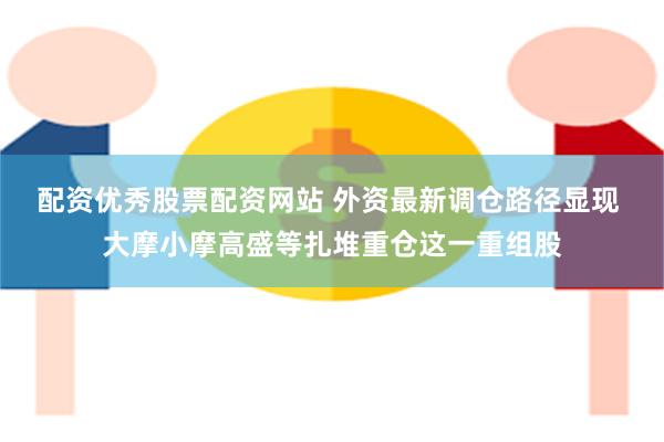 配资优秀股票配资网站 外资最新调仓路径显现 大摩小摩高盛等扎堆重仓这一重组股