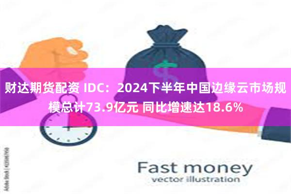 财达期货配资 IDC：2024下半年中国边缘云市场规模总计73.9亿元 同比增速达18.6%