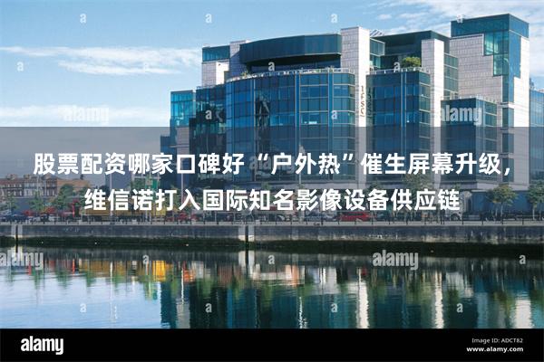 股票配资哪家口碑好 “户外热”催生屏幕升级，维信诺打入国际知名影像设备供应链