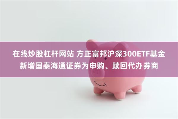 在线炒股杠杆网站 方正富邦沪深300ETF基金新增国泰海通证券为申购、赎回代办券商