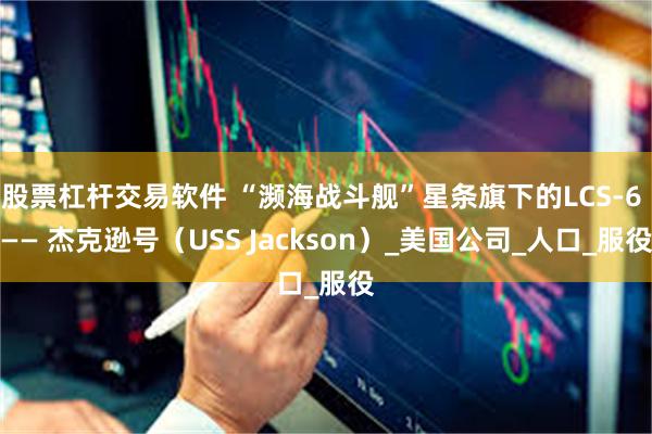 股票杠杆交易软件 “濒海战斗舰”星条旗下的LCS-6 —— 杰克逊号（USS Jackson）_美国公司_人口_服役