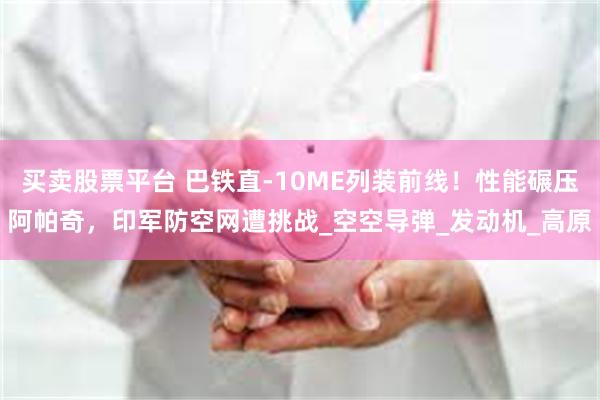 买卖股票平台 巴铁直-10ME列装前线！性能碾压阿帕奇，印军防空网遭挑战_空空导弹_发动机_高原