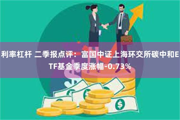 利率杠杆 二季报点评：富国中证上海环交所碳中和ETF基金季度涨幅-0.73%