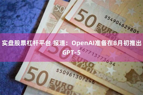 实盘股票杠杆平台 报道：OpenAI准备在8月初推出GPT-5