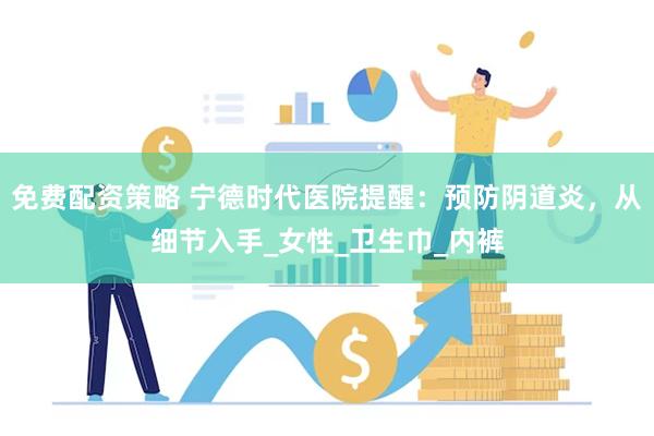 免费配资策略 宁德时代医院提醒：预防阴道炎，从细节入手_女性_卫生巾_内裤
