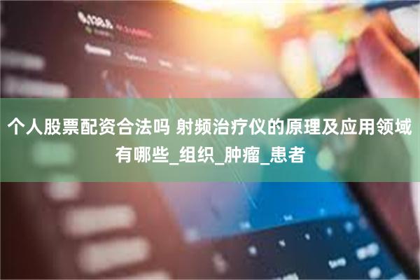 个人股票配资合法吗 射频治疗仪的原理及应用领域有哪些_组织_肿瘤_患者
