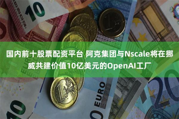 国内前十股票配资平台 阿克集团与Nscale将在挪威共建价值10亿美元的OpenAI工厂