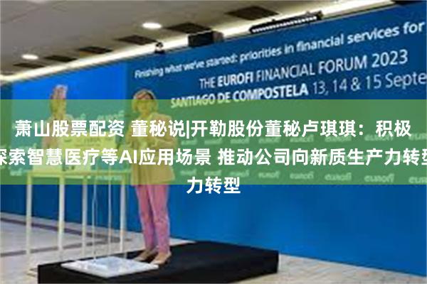 萧山股票配资 董秘说|开勒股份董秘卢琪琪：积极探索智慧医疗等AI应用场景 推动公司向新质生产力转型