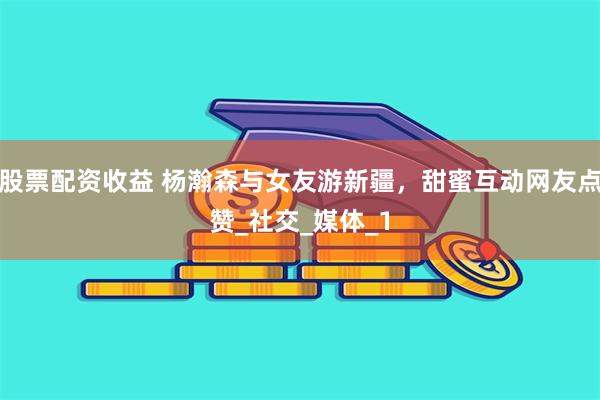 股票配资收益 杨瀚森与女友游新疆，甜蜜互动网友点赞_社交_媒体_1