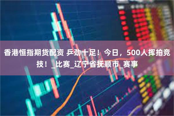 香港恒指期货配资 乒劲十足！今日，500人挥拍竞技！_比赛_辽宁省抚顺市_赛事