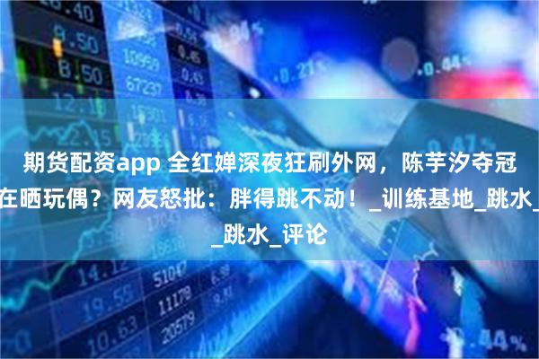 期货配资app 全红婵深夜狂刷外网，陈芋汐夺冠她却在晒玩偶？网友怒批：胖得跳不动！_训练基地_跳水_评论