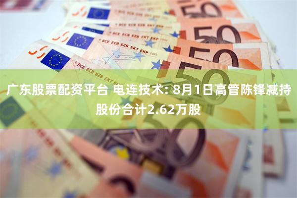 广东股票配资平台 电连技术: 8月1日高管陈锋减持股份合计2.62万股