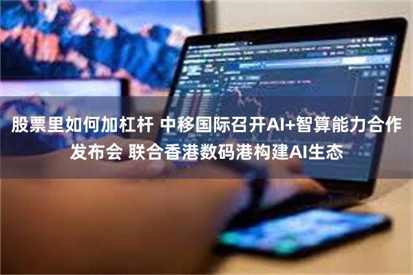 股票里如何加杠杆 中移国际召开AI+智算能力合作发布会 联合香港数码港构建AI生态