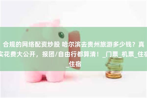 合规的网络配资炒股 哈尔滨去贵州旅游多少钱？真实花费大公开，报团/自由行都算清！_门票_机票_住宿