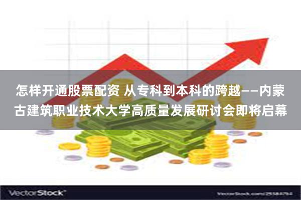 怎样开通股票配资 从专科到本科的跨越——内蒙古建筑职业技术大学高质量发展研讨会即将启幕