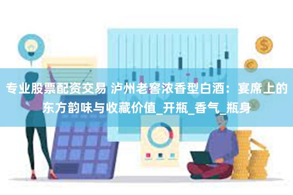 专业股票配资交易 泸州老窖浓香型白酒：宴席上的东方韵味与收藏价值_开瓶_香气_瓶身