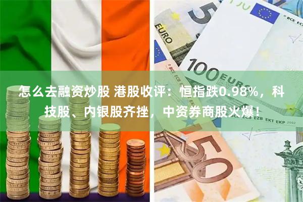 怎么去融资炒股 港股收评：恒指跌0.98%，科技股、内银股齐挫，中资券商股火爆！