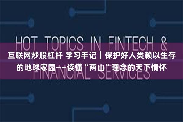 互联网炒股杠杆 学习手记｜保护好人类赖以生存的地球家园——读懂“两山”理念的天下情怀