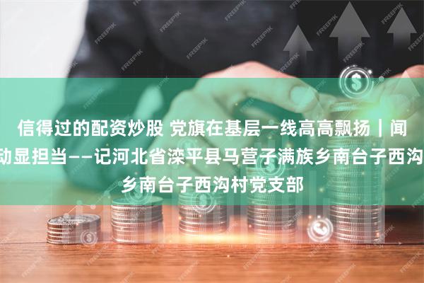 信得过的配资炒股 党旗在基层一线高高飘扬｜闻“汛”而动显担当——记河北省滦平县马营子满族乡南台子西沟村党支部