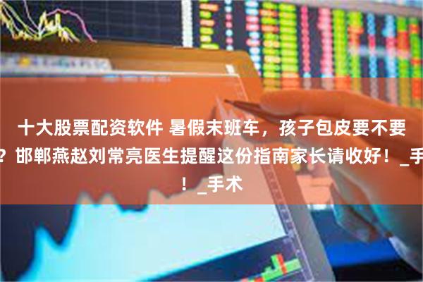 十大股票配资软件 暑假末班车，孩子包皮要不要割？邯郸燕赵刘常亮医生提醒这份指南家长请收好！_手术