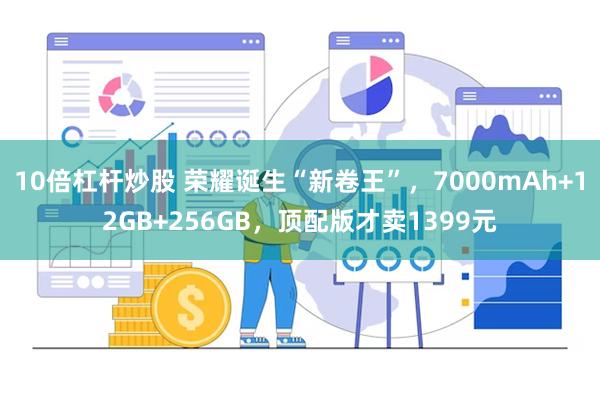 10倍杠杆炒股 荣耀诞生“新卷王”，7000mAh+12GB+256GB，顶配版才卖1399元
