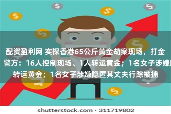 配资盈利网 实探香港65公斤黄金劫案现场，打金工场日常紧闭大门， 警方：16人控制现场、1人转运黄金；1名女子涉嫌隐匿其丈夫行踪被捕