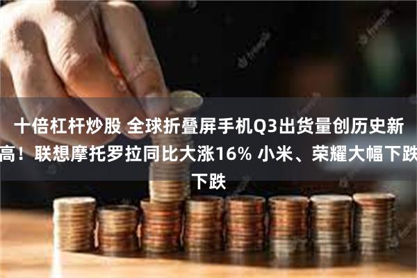 十倍杠杆炒股 全球折叠屏手机Q3出货量创历史新高!联想摩托罗拉同比大涨16% 小米、荣耀大幅下跌